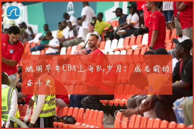 姚明早年CBA上海队岁月:成名前的奋斗史