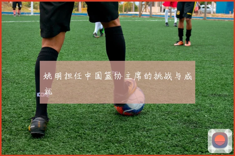 姚明担任中国篮协主席的挑战与成就