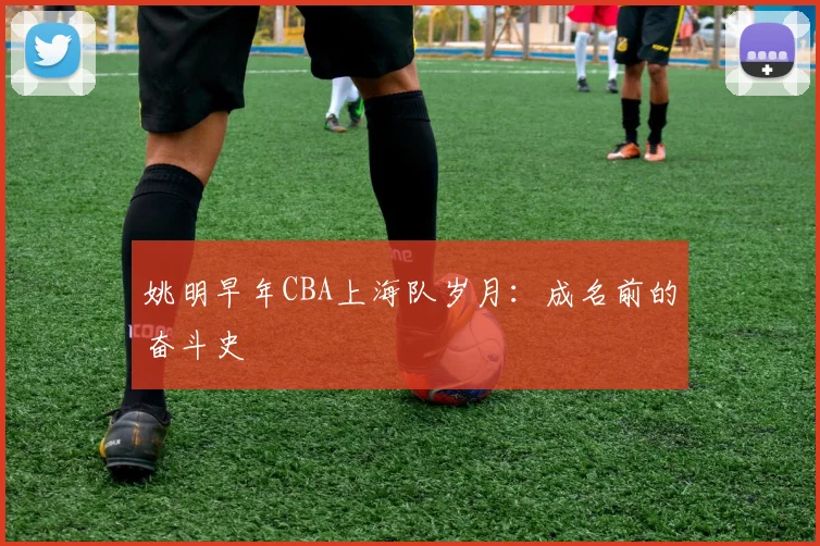 姚明早年CBA上海队岁月:成名前的奋斗史